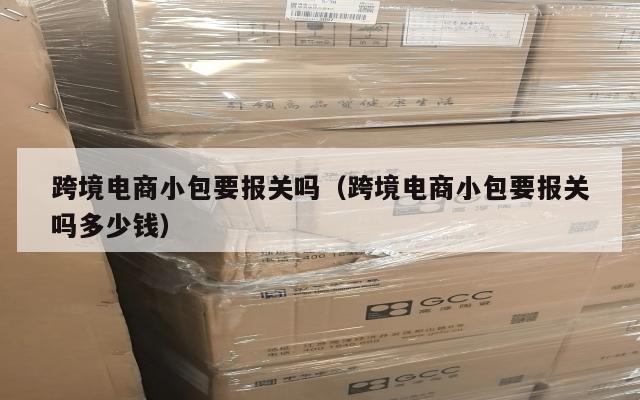 跨境电商小包要报关吗(跨境电商小包要报关吗多少钱)