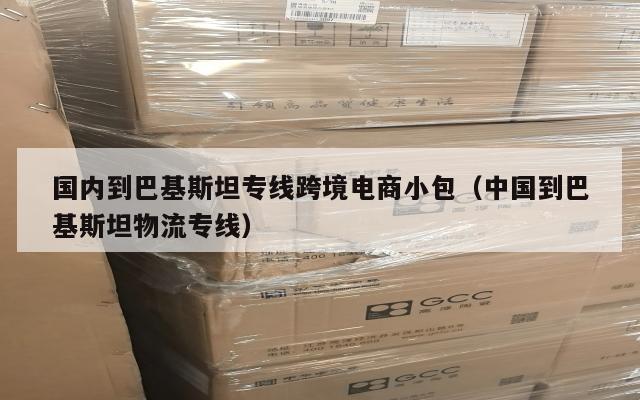 国内到巴基斯坦专线跨境电商小包(中国到巴基斯坦物流专线)