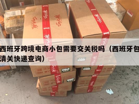 西班牙跨境电商小包需要交关税吗(西班牙包清关快递查询)
